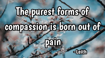 The purest forms of compassion is born out of pain
