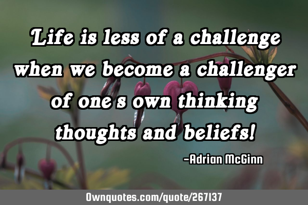 Life is less of a challenge when we  become a challenger of one’s own thinking thoughts and