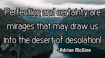 Perfection and certainty are mirages that may draw us into the desert of desolation!