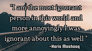 "I am the most ignorant person in this world and more annoyingly I was ignorant about this as well "