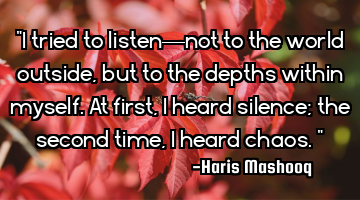 "I tried to listen—not to the world outside, but to the depths within myself. At first, I heard