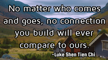 No matter who comes and goes, no connection you build will ever compare to ours.