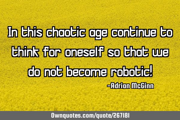 In this chaotic age continue to think for oneself so that we do not become robotic!