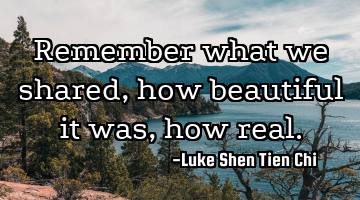 Remember what we shared, how beautiful it was, how real.