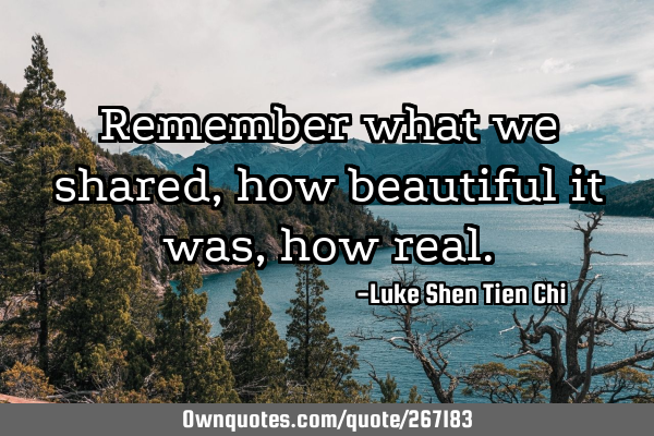 Remember what we shared, how beautiful it was, how