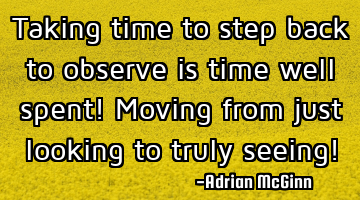 Taking time to step back to observe is time well spent! Moving from just looking to truly seeing!