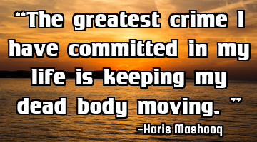 “The greatest crime I have committed in my life is keeping my dead body moving.”