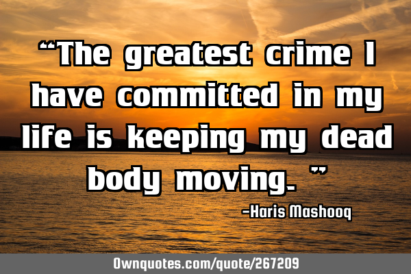 “The greatest crime I have committed in my life is keeping my dead body moving.”