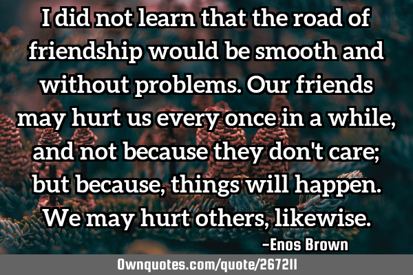 I did not learn that the road of friendship would be smooth and without problems. Our friends may