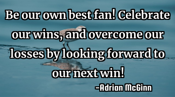 Be our own best fan! Celebrate our wins, and overcome our losses by looking forward to our next win!