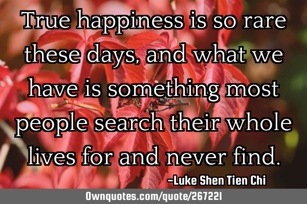 True happiness is so rare these days, and what we have is something most people search their whole