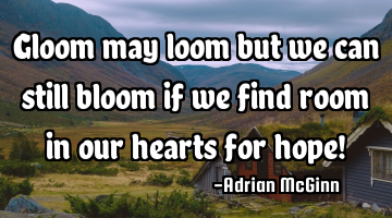 Gloom may loom but we can still bloom if we find room in our hearts for hope!