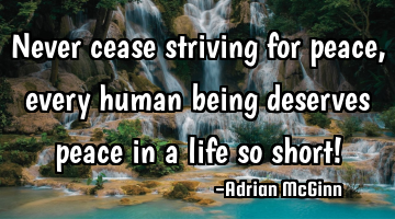 Never cease striving for peace, every human being deserves peace in a life so short!