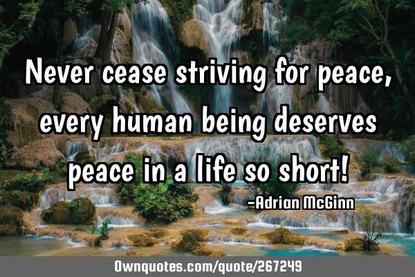 Never cease striving for peace, every human being deserves peace in a life so short!