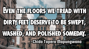 Even the floors we tread with dirty feet deserve to be swept, washed, and polished someday.