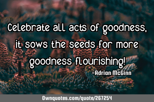Celebrate all acts of goodness, it sows the seeds for more goodness flourishing!