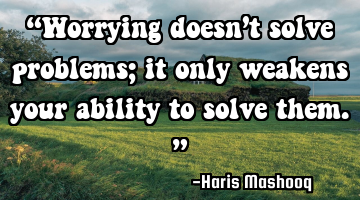 “Worrying doesn’t solve problems; it only weakens your ability to solve them.”