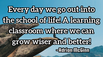 Every day we go out into the school of life! A learning classroom where we can grow wiser and