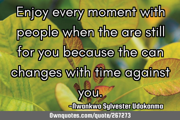 Enjoy every moment with people when the are still for you because the can changes with time