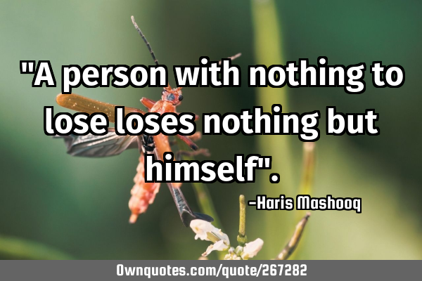 "A person with nothing to lose loses nothing but himself"