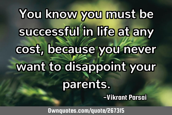 You know you must be successful in life at any cost, because you never want to disappoint your