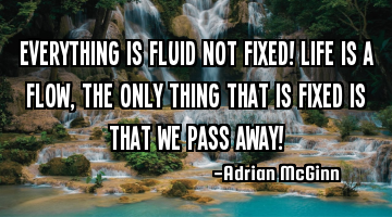 Everything is fluid not fixed! Life is a flow, the only thing that is fixed is that we pass away!