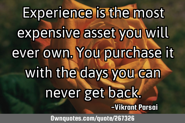Experience is the most expensive asset you will ever own. You purchase it with the days you can