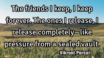 The friends I keep, I keep forever. The ones I release, I release completely—like pressure from a