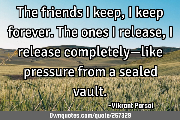 The friends I keep, I keep forever. The ones I release, I release completely—like pressure from a
