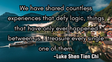 We have shared countless experiences that defy logic, things that have only ever happened between