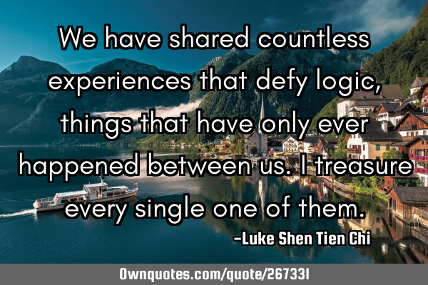 We have shared countless experiences that defy logic, things that have only ever happened between