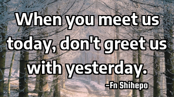 When you meet us today, don