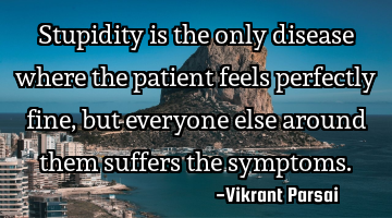Stupidity is the only disease where the patient feels perfectly fine, but everyone else around them