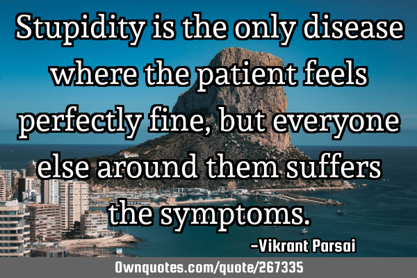 Stupidity is the only disease where the patient feels perfectly fine, but everyone else around them