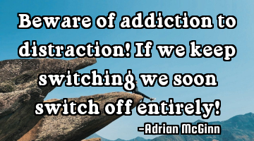 Beware of addiction to distraction! If we keep switching we soon switch off entirely!