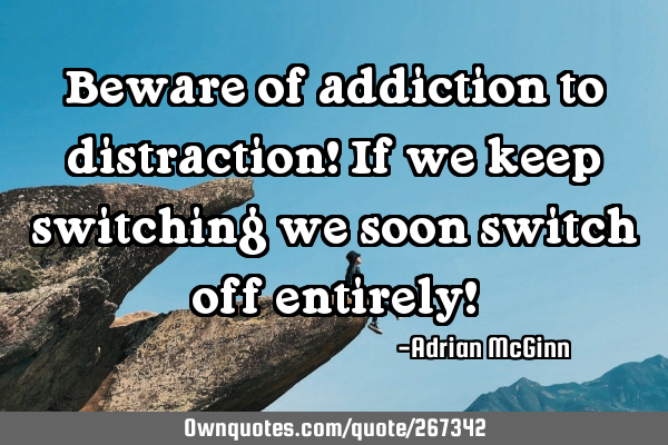 Beware of addiction to distraction! If we keep switching we soon switch off entirely!