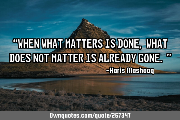 “When what matters is done, what does not matter is already gone.”