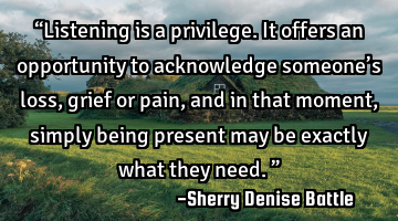 “Listening is a privilege. It offers an opportunity to acknowledge someone’s loss, grief or