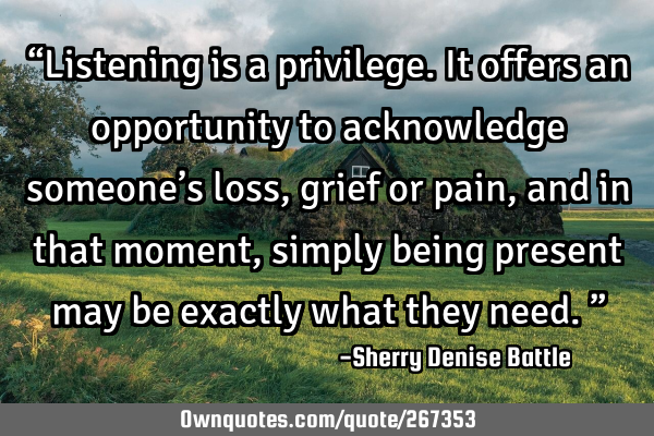“Listening is a privilege. It offers an opportunity to acknowledge someone’s loss, grief or
