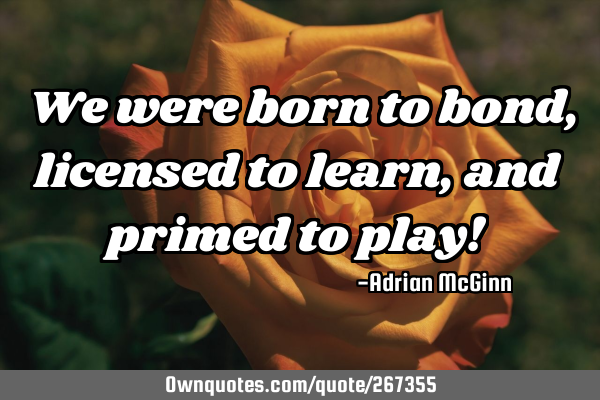 We were born to bond, licensed to learn, and primed to play!