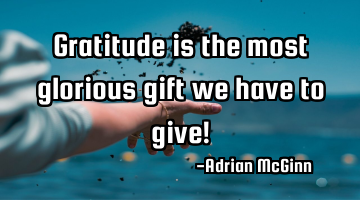 Gratitude is the most glorious gift we have to give!