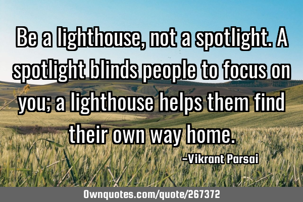 Be a lighthouse, not a spotlight. A spotlight blinds people to focus on you; a lighthouse helps