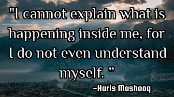 "I cannot explain what is happening inside me, for I do not even understand myself.”