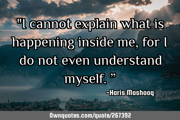 "I cannot explain what is happening inside me, for I do not even understand myself.”