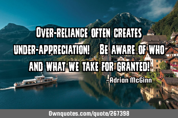 Over-reliance often creates under-appreciation! Be aware of who and what we take for granted!