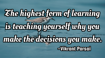 The highest form of learning is teaching yourself why you make the decisions you make.