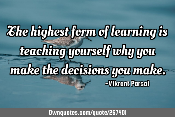 The highest form of learning is teaching yourself why you make the decisions you