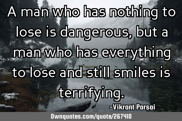 A man who has nothing to lose is dangerous, but a man who has everything to lose and still smiles