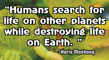 “Humans search for life on other planets while destroying life on Earth.”