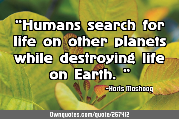 “Humans search for life on other planets while destroying life on Earth.”